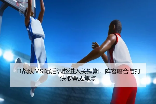 T1战队MSI赛后调整进入关键期，阵容磨合与打法取舍成焦点